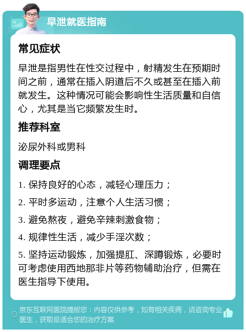 早泄就医指南 常见症状 早泄是指男性在性交过程中，射精发生在预期时间之前，通常在插入阴道后不久或甚至在插入前就发生。这种情况可能会影响性生活质量和自信心，尤其是当它频繁发生时。 推荐科室 泌尿外科或男科 调理要点 1. 保持良好的心态，减轻心理压力； 2. 平时多运动，注意个人生活习惯； 3. 避免熬夜，避免辛辣刺激食物； 4. 规律性生活，减少手淫次数； 5. 坚持运动锻炼，加强提肛、深蹲锻炼，必要时可考虑使用西地那非片等药物辅助治疗，但需在医生指导下使用。