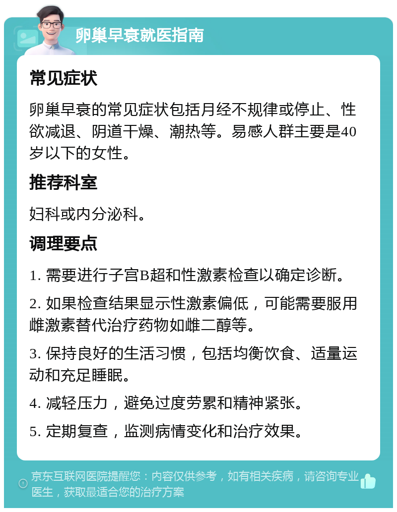 卵巢早衰就医指南 常见症状 卵巢早衰的常见症状包括月经不规律或停止、性欲减退、阴道干燥、潮热等。易感人群主要是40岁以下的女性。 推荐科室 妇科或内分泌科。 调理要点 1. 需要进行子宫B超和性激素检查以确定诊断。 2. 如果检查结果显示性激素偏低，可能需要服用雌激素替代治疗药物如雌二醇等。 3. 保持良好的生活习惯，包括均衡饮食、适量运动和充足睡眠。 4. 减轻压力，避免过度劳累和精神紧张。 5. 定期复查，监测病情变化和治疗效果。