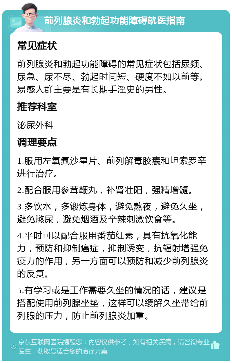 前列腺炎和勃起功能障碍就医指南 常见症状 前列腺炎和勃起功能障碍的常见症状包括尿频、尿急、尿不尽、勃起时间短、硬度不如以前等。易感人群主要是有长期手淫史的男性。 推荐科室 泌尿外科 调理要点 1.服用左氧氟沙星片、前列解毒胶囊和坦索罗辛进行治疗。 2.配合服用参茸鞭丸，补肾壮阳，强精增髓。 3.多饮水，多锻炼身体，避免熬夜，避免久坐，避免憋尿，避免烟酒及辛辣刺激饮食等。 4.平时可以配合服用番茄红素，具有抗氧化能力，预防和抑制癌症，抑制诱变，抗辐射增强免疫力的作用，另一方面可以预防和减少前列腺炎的反复。 5.有学习或是工作需要久坐的情况的话，建议是搭配使用前列腺坐垫，这样可以缓解久坐带给前列腺的压力，防止前列腺炎加重。