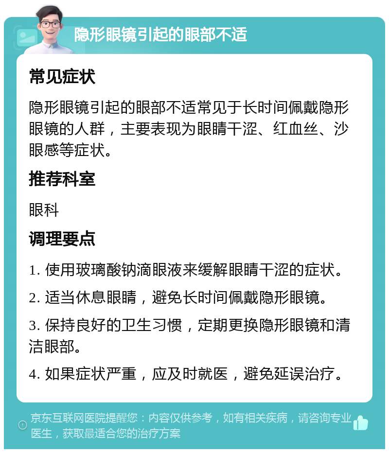 隐形眼镜引起的眼部不适 常见症状 隐形眼镜引起的眼部不适常见于长时间佩戴隐形眼镜的人群，主要表现为眼睛干涩、红血丝、沙眼感等症状。 推荐科室 眼科 调理要点 1. 使用玻璃酸钠滴眼液来缓解眼睛干涩的症状。 2. 适当休息眼睛，避免长时间佩戴隐形眼镜。 3. 保持良好的卫生习惯，定期更换隐形眼镜和清洁眼部。 4. 如果症状严重，应及时就医，避免延误治疗。