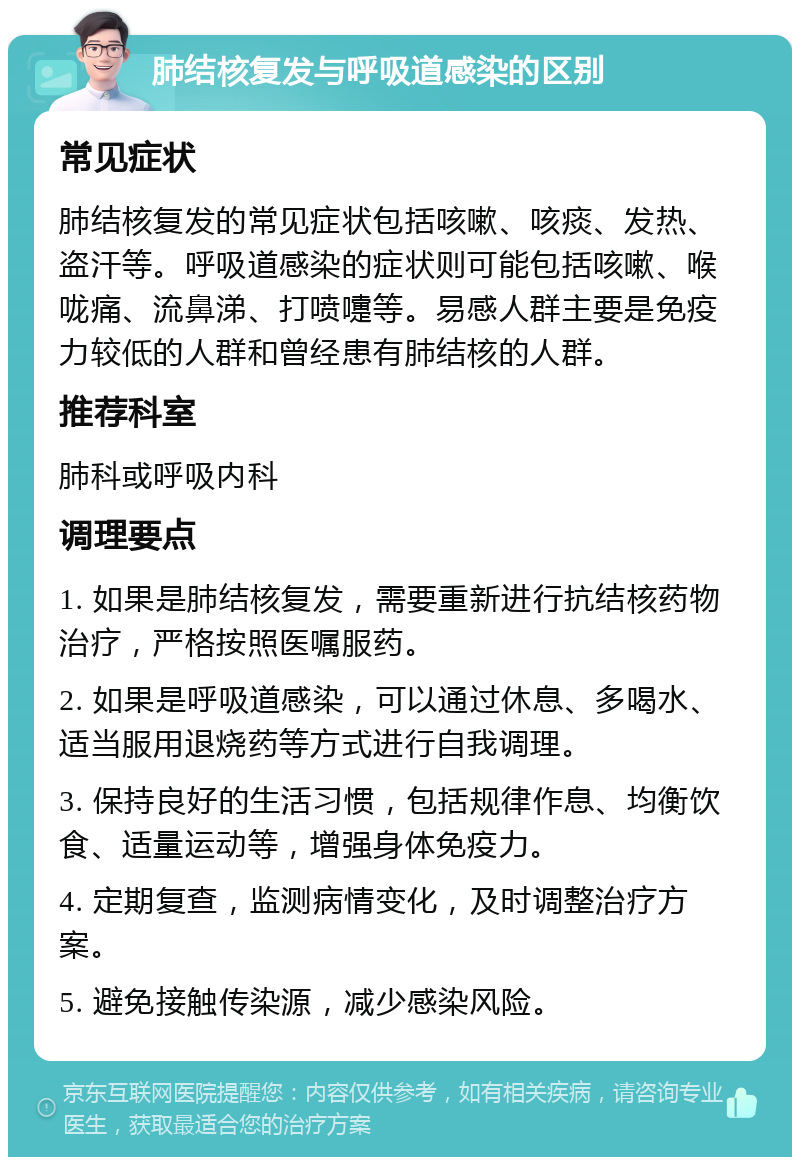 肺结核复发与呼吸道感染的区别 常见症状 肺结核复发的常见症状包括咳嗽、咳痰、发热、盗汗等。呼吸道感染的症状则可能包括咳嗽、喉咙痛、流鼻涕、打喷嚏等。易感人群主要是免疫力较低的人群和曾经患有肺结核的人群。 推荐科室 肺科或呼吸内科 调理要点 1. 如果是肺结核复发，需要重新进行抗结核药物治疗，严格按照医嘱服药。 2. 如果是呼吸道感染，可以通过休息、多喝水、适当服用退烧药等方式进行自我调理。 3. 保持良好的生活习惯，包括规律作息、均衡饮食、适量运动等，增强身体免疫力。 4. 定期复查，监测病情变化，及时调整治疗方案。 5. 避免接触传染源，减少感染风险。