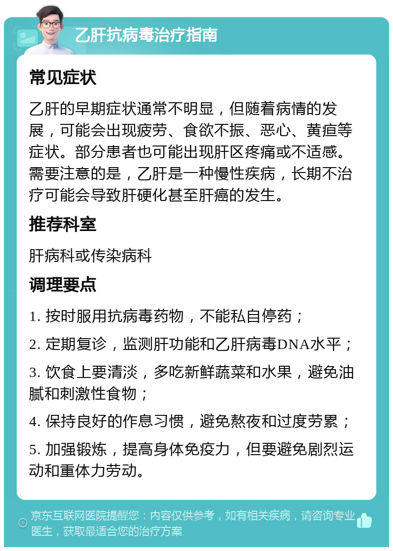 乙肝抗病毒治疗指南 常见症状 乙肝的早期症状通常不明显，但随着病情的发展，可能会出现疲劳、食欲不振、恶心、黄疸等症状。部分患者也可能出现肝区疼痛或不适感。需要注意的是，乙肝是一种慢性疾病，长期不治疗可能会导致肝硬化甚至肝癌的发生。 推荐科室 肝病科或传染病科 调理要点 1. 按时服用抗病毒药物，不能私自停药； 2. 定期复诊，监测肝功能和乙肝病毒DNA水平； 3. 饮食上要清淡，多吃新鲜蔬菜和水果，避免油腻和刺激性食物； 4. 保持良好的作息习惯，避免熬夜和过度劳累； 5. 加强锻炼，提高身体免疫力，但要避免剧烈运动和重体力劳动。