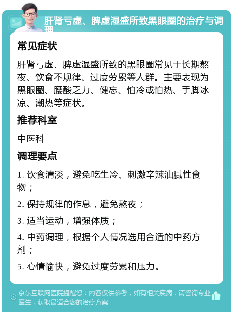 肝肾亏虚、脾虚湿盛所致黑眼圈的治疗与调理 常见症状 肝肾亏虚、脾虚湿盛所致的黑眼圈常见于长期熬夜、饮食不规律、过度劳累等人群。主要表现为黑眼圈、腰酸乏力、健忘、怕冷或怕热、手脚冰凉、潮热等症状。 推荐科室 中医科 调理要点 1. 饮食清淡，避免吃生冷、刺激辛辣油腻性食物； 2. 保持规律的作息，避免熬夜； 3. 适当运动，增强体质； 4. 中药调理，根据个人情况选用合适的中药方剂； 5. 心情愉快，避免过度劳累和压力。