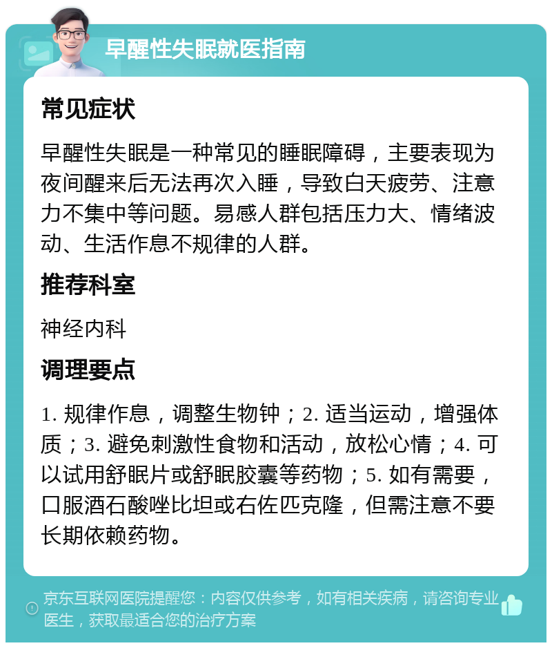 早醒性失眠就医指南 常见症状 早醒性失眠是一种常见的睡眠障碍，主要表现为夜间醒来后无法再次入睡，导致白天疲劳、注意力不集中等问题。易感人群包括压力大、情绪波动、生活作息不规律的人群。 推荐科室 神经内科 调理要点 1. 规律作息，调整生物钟；2. 适当运动，增强体质；3. 避免刺激性食物和活动，放松心情；4. 可以试用舒眠片或舒眠胶囊等药物；5. 如有需要，口服酒石酸唑比坦或右佐匹克隆，但需注意不要长期依赖药物。