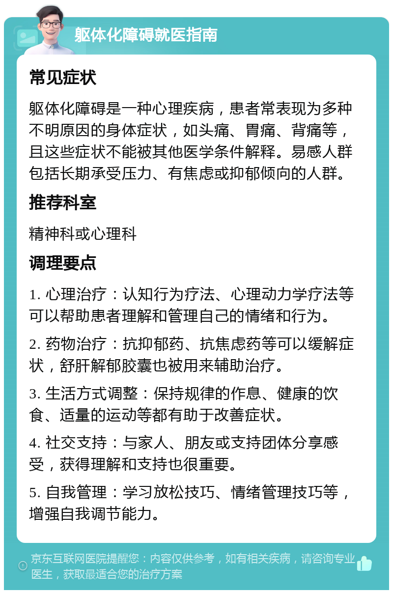 躯体化障碍就医指南 常见症状 躯体化障碍是一种心理疾病，患者常表现为多种不明原因的身体症状，如头痛、胃痛、背痛等，且这些症状不能被其他医学条件解释。易感人群包括长期承受压力、有焦虑或抑郁倾向的人群。 推荐科室 精神科或心理科 调理要点 1. 心理治疗：认知行为疗法、心理动力学疗法等可以帮助患者理解和管理自己的情绪和行为。 2. 药物治疗：抗抑郁药、抗焦虑药等可以缓解症状，舒肝解郁胶囊也被用来辅助治疗。 3. 生活方式调整：保持规律的作息、健康的饮食、适量的运动等都有助于改善症状。 4. 社交支持：与家人、朋友或支持团体分享感受，获得理解和支持也很重要。 5. 自我管理：学习放松技巧、情绪管理技巧等，增强自我调节能力。