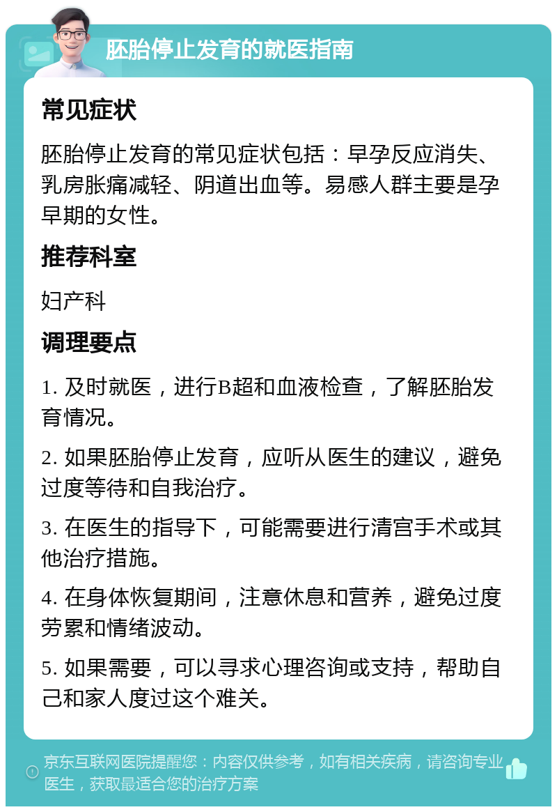 胚胎停止发育的就医指南 常见症状 胚胎停止发育的常见症状包括：早孕反应消失、乳房胀痛减轻、阴道出血等。易感人群主要是孕早期的女性。 推荐科室 妇产科 调理要点 1. 及时就医，进行B超和血液检查，了解胚胎发育情况。 2. 如果胚胎停止发育，应听从医生的建议，避免过度等待和自我治疗。 3. 在医生的指导下，可能需要进行清宫手术或其他治疗措施。 4. 在身体恢复期间，注意休息和营养，避免过度劳累和情绪波动。 5. 如果需要，可以寻求心理咨询或支持，帮助自己和家人度过这个难关。