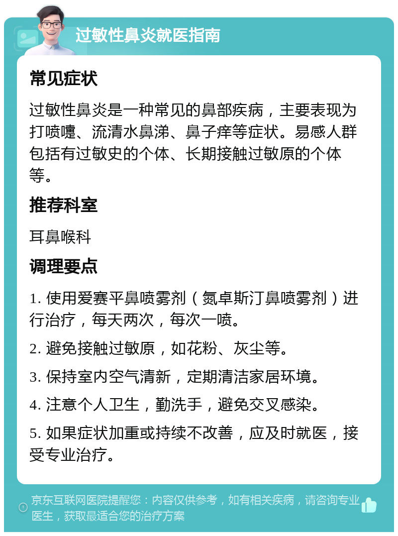 过敏性鼻炎就医指南 常见症状 过敏性鼻炎是一种常见的鼻部疾病，主要表现为打喷嚏、流清水鼻涕、鼻子痒等症状。易感人群包括有过敏史的个体、长期接触过敏原的个体等。 推荐科室 耳鼻喉科 调理要点 1. 使用爱赛平鼻喷雾剂（氮卓斯汀鼻喷雾剂）进行治疗，每天两次，每次一喷。 2. 避免接触过敏原，如花粉、灰尘等。 3. 保持室内空气清新，定期清洁家居环境。 4. 注意个人卫生，勤洗手，避免交叉感染。 5. 如果症状加重或持续不改善，应及时就医，接受专业治疗。