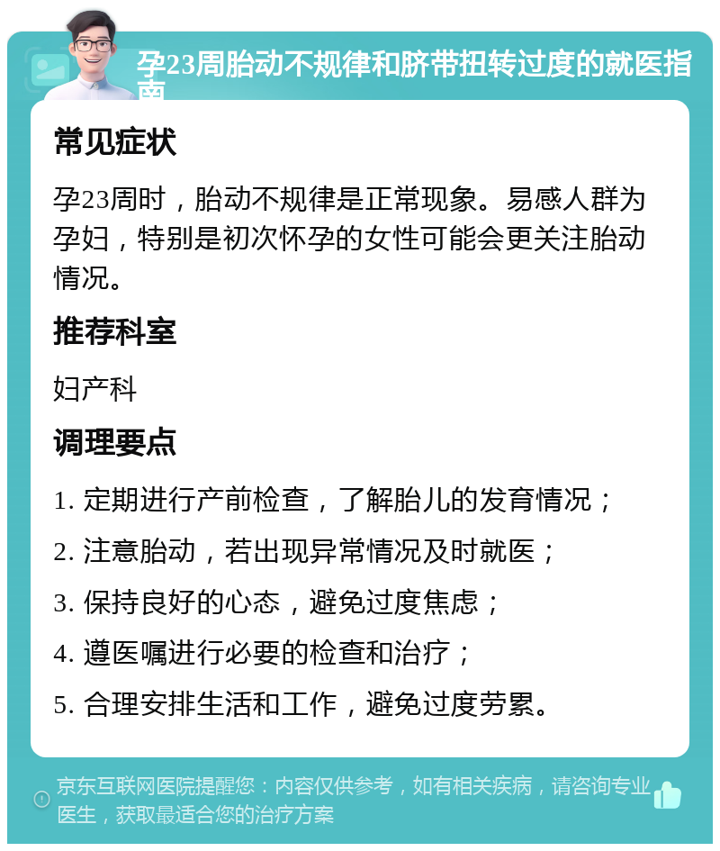 孕23周胎动不规律和脐带扭转过度的就医指南 常见症状 孕23周时，胎动不规律是正常现象。易感人群为孕妇，特别是初次怀孕的女性可能会更关注胎动情况。 推荐科室 妇产科 调理要点 1. 定期进行产前检查，了解胎儿的发育情况； 2. 注意胎动，若出现异常情况及时就医； 3. 保持良好的心态，避免过度焦虑； 4. 遵医嘱进行必要的检查和治疗； 5. 合理安排生活和工作，避免过度劳累。