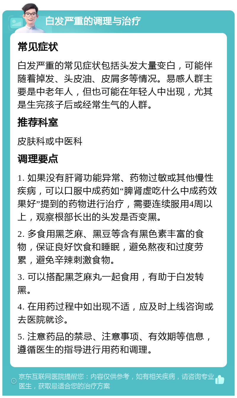 白发严重的调理与治疗 常见症状 白发严重的常见症状包括头发大量变白，可能伴随着掉发、头皮油、皮屑多等情况。易感人群主要是中老年人，但也可能在年轻人中出现，尤其是生完孩子后或经常生气的人群。 推荐科室 皮肤科或中医科 调理要点 1. 如果没有肝肾功能异常、药物过敏或其他慢性疾病，可以口服中成药如“脾肾虚吃什么中成药效果好”提到的药物进行治疗，需要连续服用4周以上，观察根部长出的头发是否变黑。 2. 多食用黑芝麻、黑豆等含有黑色素丰富的食物，保证良好饮食和睡眠，避免熬夜和过度劳累，避免辛辣刺激食物。 3. 可以搭配黑芝麻丸一起食用，有助于白发转黑。 4. 在用药过程中如出现不适，应及时上线咨询或去医院就诊。 5. 注意药品的禁忌、注意事项、有效期等信息，遵循医生的指导进行用药和调理。