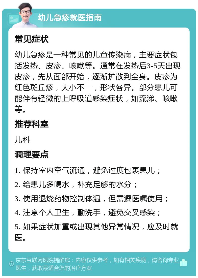 幼儿急疹就医指南 常见症状 幼儿急疹是一种常见的儿童传染病，主要症状包括发热、皮疹、咳嗽等。通常在发热后3-5天出现皮疹，先从面部开始，逐渐扩散到全身。皮疹为红色斑丘疹，大小不一，形状各异。部分患儿可能伴有轻微的上呼吸道感染症状，如流涕、咳嗽等。 推荐科室 儿科 调理要点 1. 保持室内空气流通，避免过度包裹患儿； 2. 给患儿多喝水，补充足够的水分； 3. 使用退烧药物控制体温，但需遵医嘱使用； 4. 注意个人卫生，勤洗手，避免交叉感染； 5. 如果症状加重或出现其他异常情况，应及时就医。