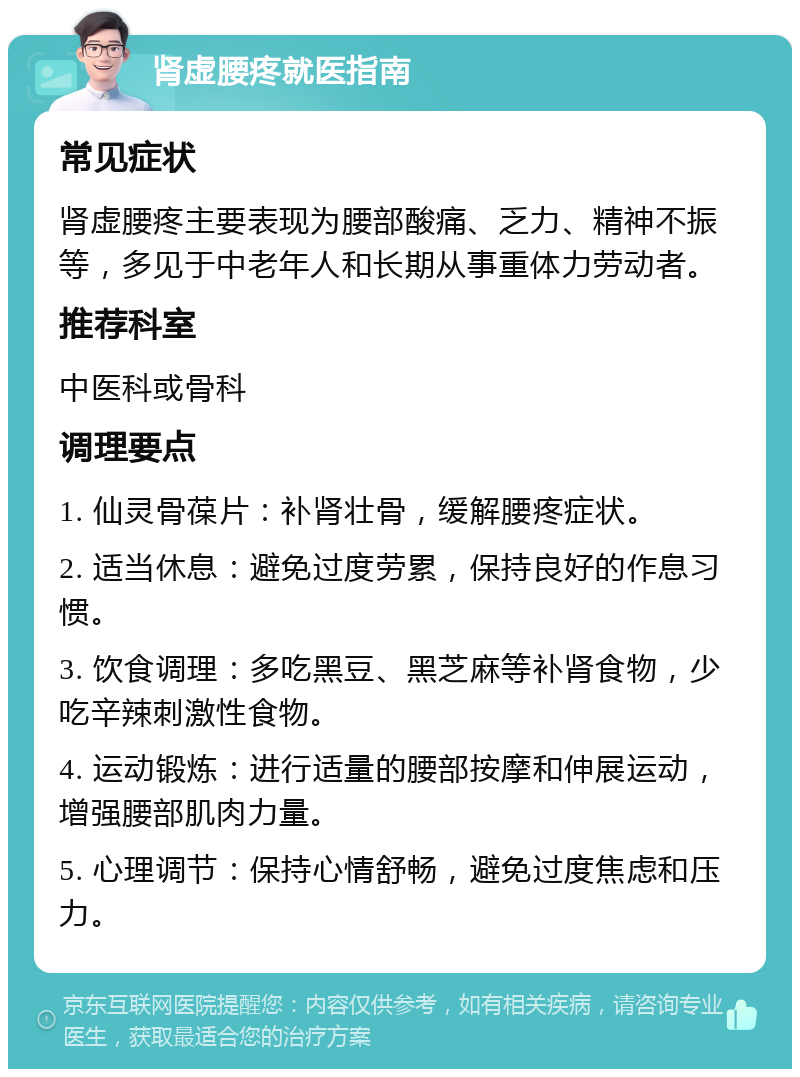 肾虚腰疼就医指南 常见症状 肾虚腰疼主要表现为腰部酸痛、乏力、精神不振等，多见于中老年人和长期从事重体力劳动者。 推荐科室 中医科或骨科 调理要点 1. 仙灵骨葆片：补肾壮骨，缓解腰疼症状。 2. 适当休息：避免过度劳累，保持良好的作息习惯。 3. 饮食调理：多吃黑豆、黑芝麻等补肾食物，少吃辛辣刺激性食物。 4. 运动锻炼：进行适量的腰部按摩和伸展运动，增强腰部肌肉力量。 5. 心理调节：保持心情舒畅，避免过度焦虑和压力。