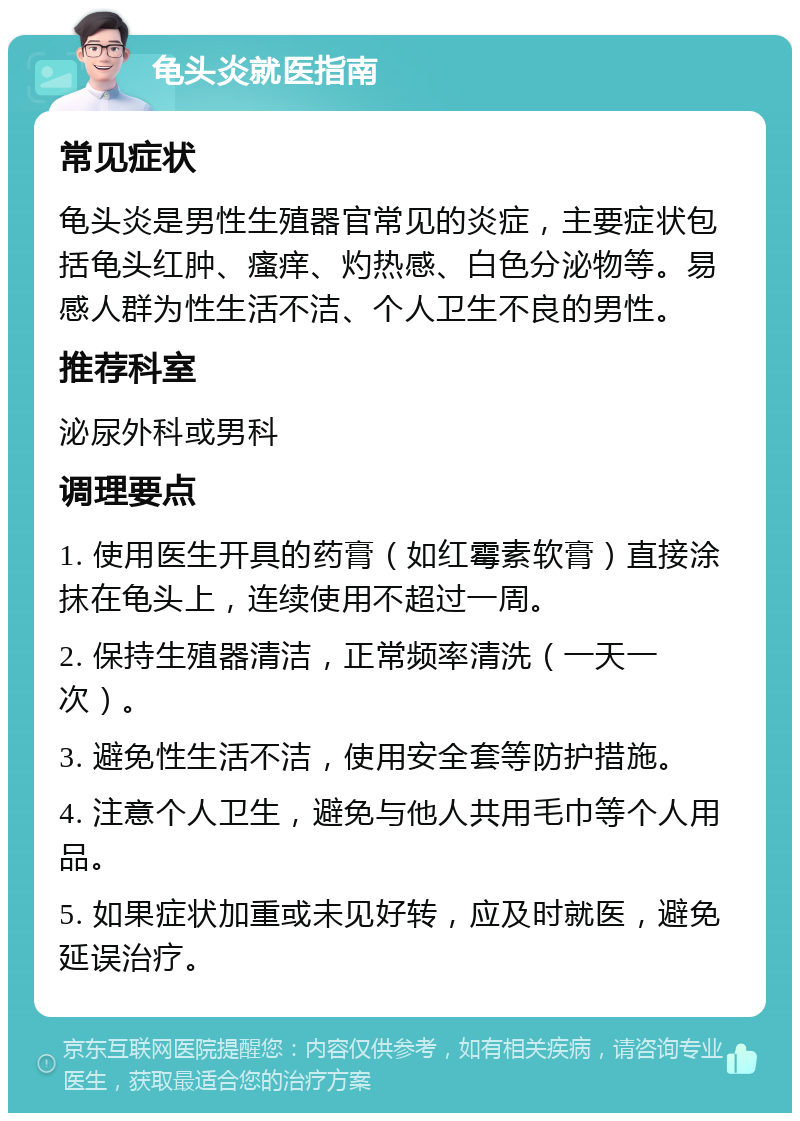 龟头炎就医指南 常见症状 龟头炎是男性生殖器官常见的炎症，主要症状包括龟头红肿、瘙痒、灼热感、白色分泌物等。易感人群为性生活不洁、个人卫生不良的男性。 推荐科室 泌尿外科或男科 调理要点 1. 使用医生开具的药膏（如红霉素软膏）直接涂抹在龟头上，连续使用不超过一周。 2. 保持生殖器清洁，正常频率清洗（一天一次）。 3. 避免性生活不洁，使用安全套等防护措施。 4. 注意个人卫生，避免与他人共用毛巾等个人用品。 5. 如果症状加重或未见好转，应及时就医，避免延误治疗。