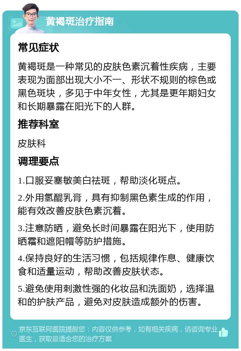 黄褐斑治疗指南 常见症状 黄褐斑是一种常见的皮肤色素沉着性疾病，主要表现为面部出现大小不一、形状不规则的棕色或黑色斑块，多见于中年女性，尤其是更年期妇女和长期暴露在阳光下的人群。 推荐科室 皮肤科 调理要点 1.口服妥塞敏美白祛斑，帮助淡化斑点。 2.外用氢醌乳膏，具有抑制黑色素生成的作用，能有效改善皮肤色素沉着。 3.注意防晒，避免长时间暴露在阳光下，使用防晒霜和遮阳帽等防护措施。 4.保持良好的生活习惯，包括规律作息、健康饮食和适量运动，帮助改善皮肤状态。 5.避免使用刺激性强的化妆品和洗面奶，选择温和的护肤产品，避免对皮肤造成额外的伤害。