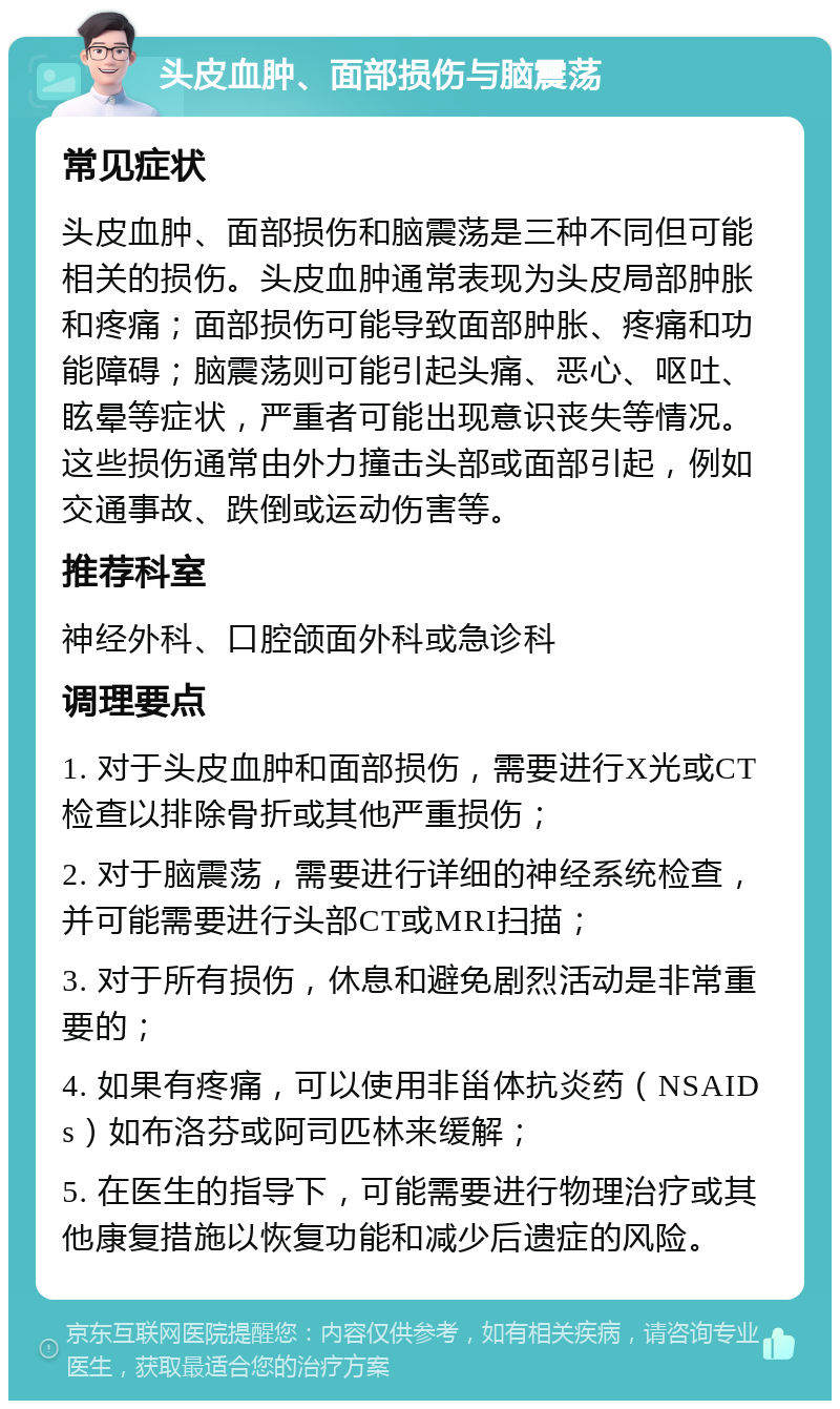 头皮血肿、面部损伤与脑震荡 常见症状 头皮血肿、面部损伤和脑震荡是三种不同但可能相关的损伤。头皮血肿通常表现为头皮局部肿胀和疼痛；面部损伤可能导致面部肿胀、疼痛和功能障碍；脑震荡则可能引起头痛、恶心、呕吐、眩晕等症状，严重者可能出现意识丧失等情况。这些损伤通常由外力撞击头部或面部引起，例如交通事故、跌倒或运动伤害等。 推荐科室 神经外科、口腔颌面外科或急诊科 调理要点 1. 对于头皮血肿和面部损伤，需要进行X光或CT检查以排除骨折或其他严重损伤； 2. 对于脑震荡，需要进行详细的神经系统检查，并可能需要进行头部CT或MRI扫描； 3. 对于所有损伤，休息和避免剧烈活动是非常重要的； 4. 如果有疼痛，可以使用非甾体抗炎药（NSAIDs）如布洛芬或阿司匹林来缓解； 5. 在医生的指导下，可能需要进行物理治疗或其他康复措施以恢复功能和减少后遗症的风险。