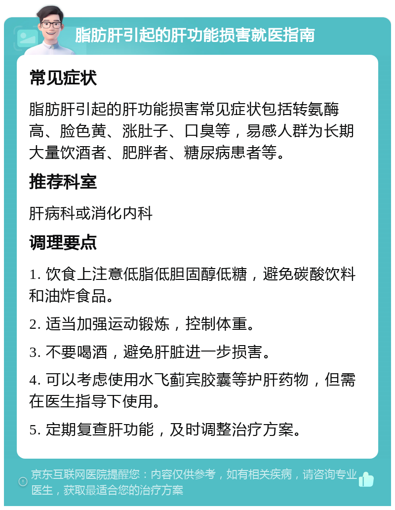 脂肪肝引起的肝功能损害就医指南 常见症状 脂肪肝引起的肝功能损害常见症状包括转氨酶高、脸色黄、涨肚子、口臭等，易感人群为长期大量饮酒者、肥胖者、糖尿病患者等。 推荐科室 肝病科或消化内科 调理要点 1. 饮食上注意低脂低胆固醇低糖，避免碳酸饮料和油炸食品。 2. 适当加强运动锻炼，控制体重。 3. 不要喝酒，避免肝脏进一步损害。 4. 可以考虑使用水飞蓟宾胶囊等护肝药物，但需在医生指导下使用。 5. 定期复查肝功能，及时调整治疗方案。