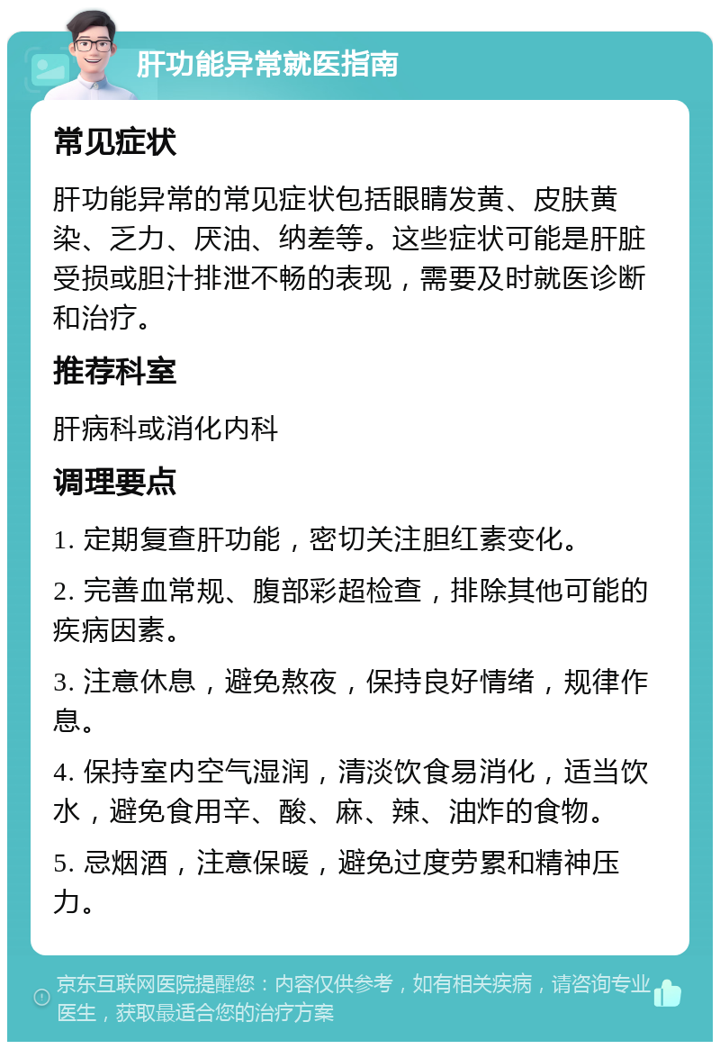 肝功能异常就医指南 常见症状 肝功能异常的常见症状包括眼睛发黄、皮肤黄染、乏力、厌油、纳差等。这些症状可能是肝脏受损或胆汁排泄不畅的表现，需要及时就医诊断和治疗。 推荐科室 肝病科或消化内科 调理要点 1. 定期复查肝功能，密切关注胆红素变化。 2. 完善血常规、腹部彩超检查，排除其他可能的疾病因素。 3. 注意休息，避免熬夜，保持良好情绪，规律作息。 4. 保持室内空气湿润，清淡饮食易消化，适当饮水，避免食用辛、酸、麻、辣、油炸的食物。 5. 忌烟酒，注意保暖，避免过度劳累和精神压力。