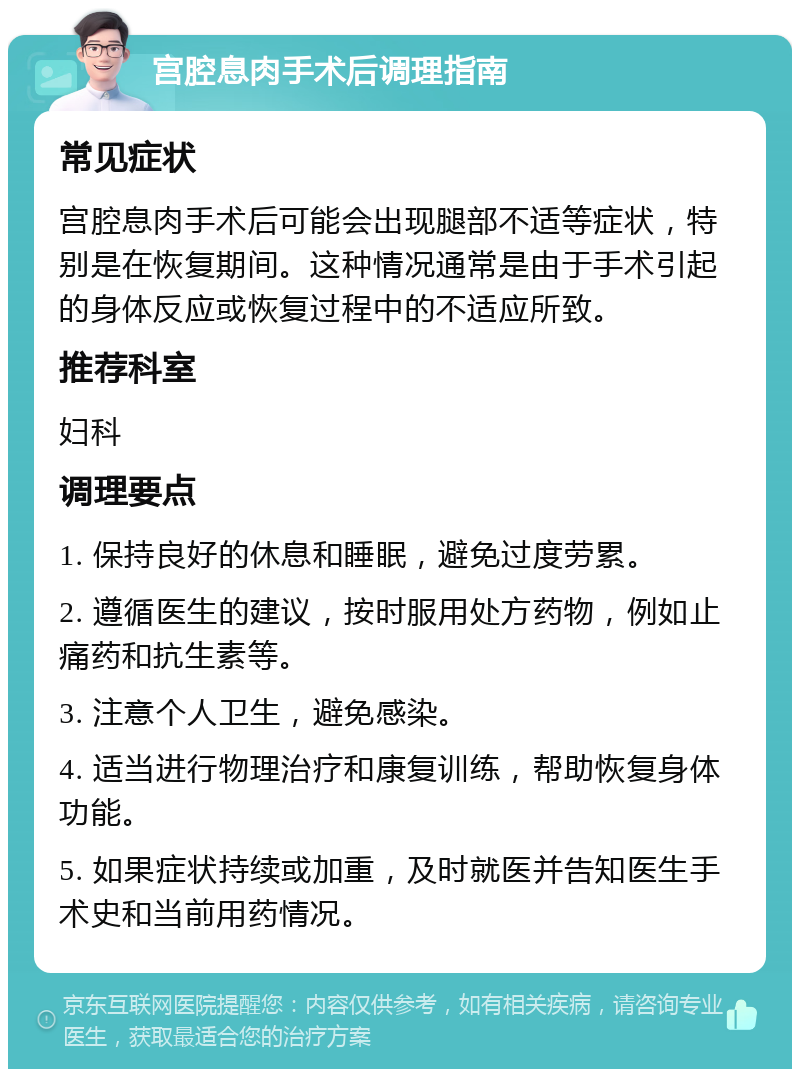 宫腔息肉手术后调理指南 常见症状 宫腔息肉手术后可能会出现腿部不适等症状，特别是在恢复期间。这种情况通常是由于手术引起的身体反应或恢复过程中的不适应所致。 推荐科室 妇科 调理要点 1. 保持良好的休息和睡眠，避免过度劳累。 2. 遵循医生的建议，按时服用处方药物，例如止痛药和抗生素等。 3. 注意个人卫生，避免感染。 4. 适当进行物理治疗和康复训练，帮助恢复身体功能。 5. 如果症状持续或加重，及时就医并告知医生手术史和当前用药情况。