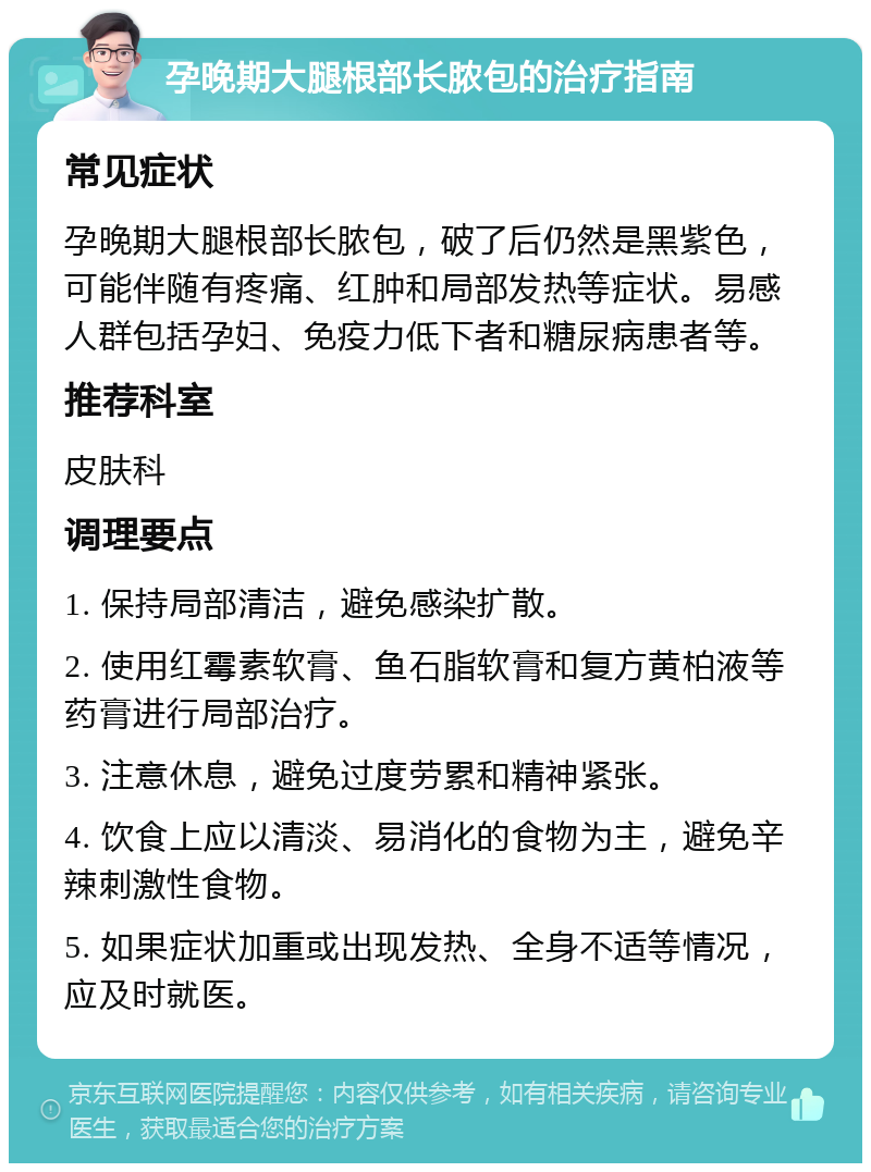 孕晚期大腿根部长脓包的治疗指南 常见症状 孕晚期大腿根部长脓包，破了后仍然是黑紫色，可能伴随有疼痛、红肿和局部发热等症状。易感人群包括孕妇、免疫力低下者和糖尿病患者等。 推荐科室 皮肤科 调理要点 1. 保持局部清洁，避免感染扩散。 2. 使用红霉素软膏、鱼石脂软膏和复方黄柏液等药膏进行局部治疗。 3. 注意休息，避免过度劳累和精神紧张。 4. 饮食上应以清淡、易消化的食物为主，避免辛辣刺激性食物。 5. 如果症状加重或出现发热、全身不适等情况，应及时就医。