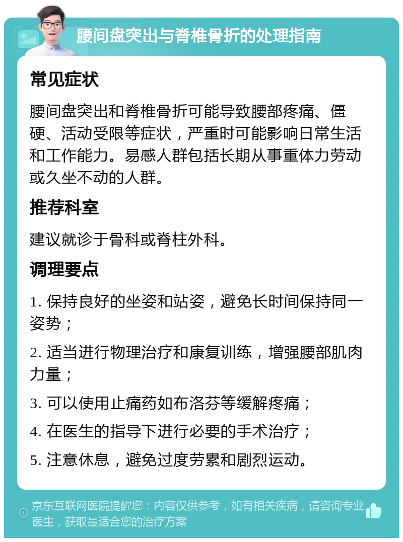 腰间盘突出与脊椎骨折的处理指南 常见症状 腰间盘突出和脊椎骨折可能导致腰部疼痛、僵硬、活动受限等症状，严重时可能影响日常生活和工作能力。易感人群包括长期从事重体力劳动或久坐不动的人群。 推荐科室 建议就诊于骨科或脊柱外科。 调理要点 1. 保持良好的坐姿和站姿，避免长时间保持同一姿势； 2. 适当进行物理治疗和康复训练，增强腰部肌肉力量； 3. 可以使用止痛药如布洛芬等缓解疼痛； 4. 在医生的指导下进行必要的手术治疗； 5. 注意休息，避免过度劳累和剧烈运动。