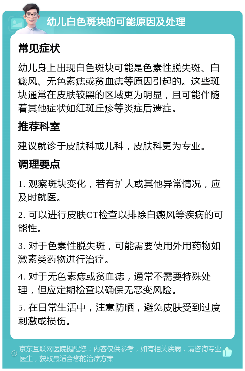 幼儿白色斑块的可能原因及处理 常见症状 幼儿身上出现白色斑块可能是色素性脱失斑、白癜风、无色素痣或贫血痣等原因引起的。这些斑块通常在皮肤较黑的区域更为明显，且可能伴随着其他症状如红斑丘疹等炎症后遗症。 推荐科室 建议就诊于皮肤科或儿科，皮肤科更为专业。 调理要点 1. 观察斑块变化，若有扩大或其他异常情况，应及时就医。 2. 可以进行皮肤CT检查以排除白癜风等疾病的可能性。 3. 对于色素性脱失斑，可能需要使用外用药物如激素类药物进行治疗。 4. 对于无色素痣或贫血痣，通常不需要特殊处理，但应定期检查以确保无恶变风险。 5. 在日常生活中，注意防晒，避免皮肤受到过度刺激或损伤。