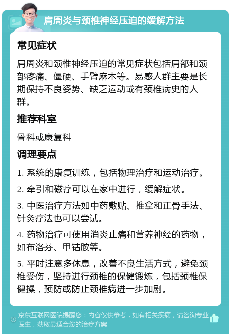 肩周炎与颈椎神经压迫的缓解方法 常见症状 肩周炎和颈椎神经压迫的常见症状包括肩部和颈部疼痛、僵硬、手臂麻木等。易感人群主要是长期保持不良姿势、缺乏运动或有颈椎病史的人群。 推荐科室 骨科或康复科 调理要点 1. 系统的康复训练，包括物理治疗和运动治疗。 2. 牵引和磁疗可以在家中进行，缓解症状。 3. 中医治疗方法如中药敷贴、推拿和正骨手法、针灸疗法也可以尝试。 4. 药物治疗可使用消炎止痛和营养神经的药物，如布洛芬、甲钴胺等。 5. 平时注意多休息，改善不良生活方式，避免颈椎受伤，坚持进行颈椎的保健锻炼，包括颈椎保健操，预防或防止颈椎病进一步加剧。