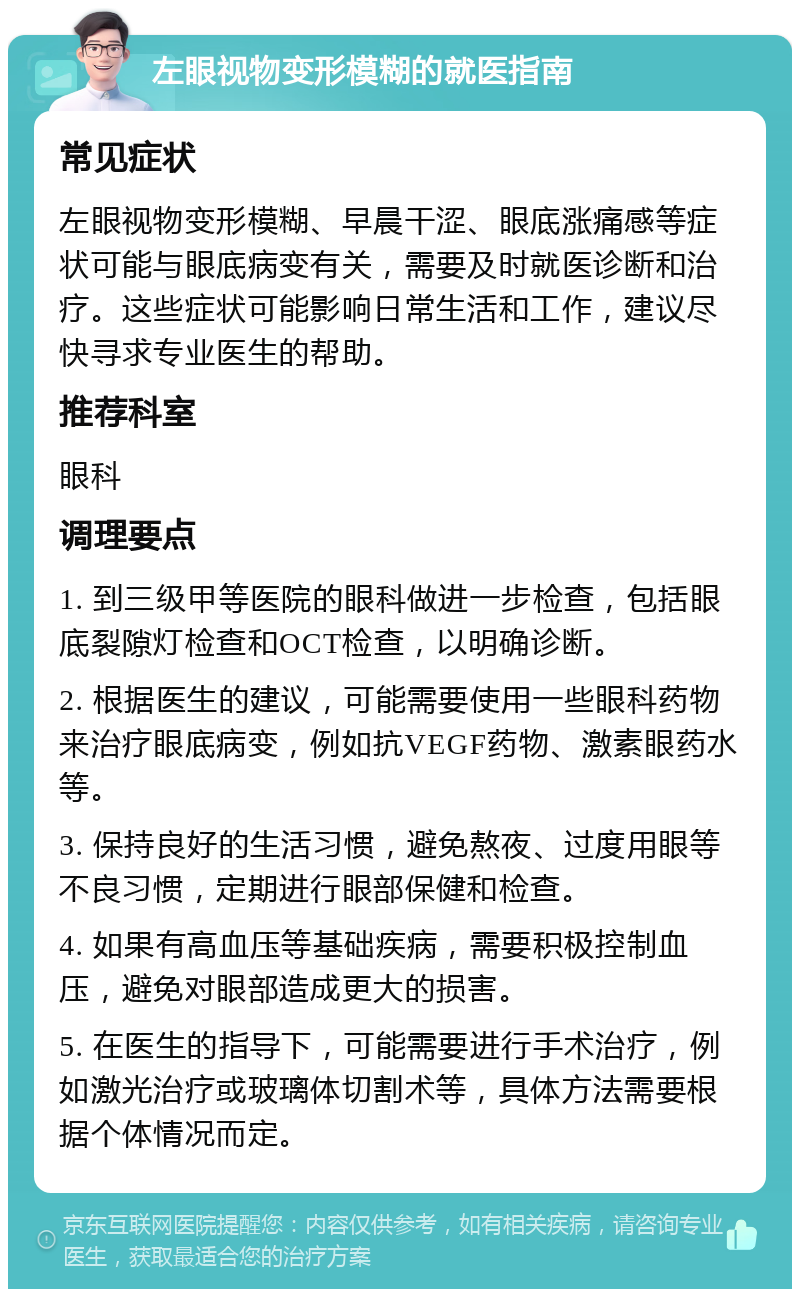 左眼视物变形模糊的就医指南 常见症状 左眼视物变形模糊、早晨干涩、眼底涨痛感等症状可能与眼底病变有关，需要及时就医诊断和治疗。这些症状可能影响日常生活和工作，建议尽快寻求专业医生的帮助。 推荐科室 眼科 调理要点 1. 到三级甲等医院的眼科做进一步检查，包括眼底裂隙灯检查和OCT检查，以明确诊断。 2. 根据医生的建议，可能需要使用一些眼科药物来治疗眼底病变，例如抗VEGF药物、激素眼药水等。 3. 保持良好的生活习惯，避免熬夜、过度用眼等不良习惯，定期进行眼部保健和检查。 4. 如果有高血压等基础疾病，需要积极控制血压，避免对眼部造成更大的损害。 5. 在医生的指导下，可能需要进行手术治疗，例如激光治疗或玻璃体切割术等，具体方法需要根据个体情况而定。