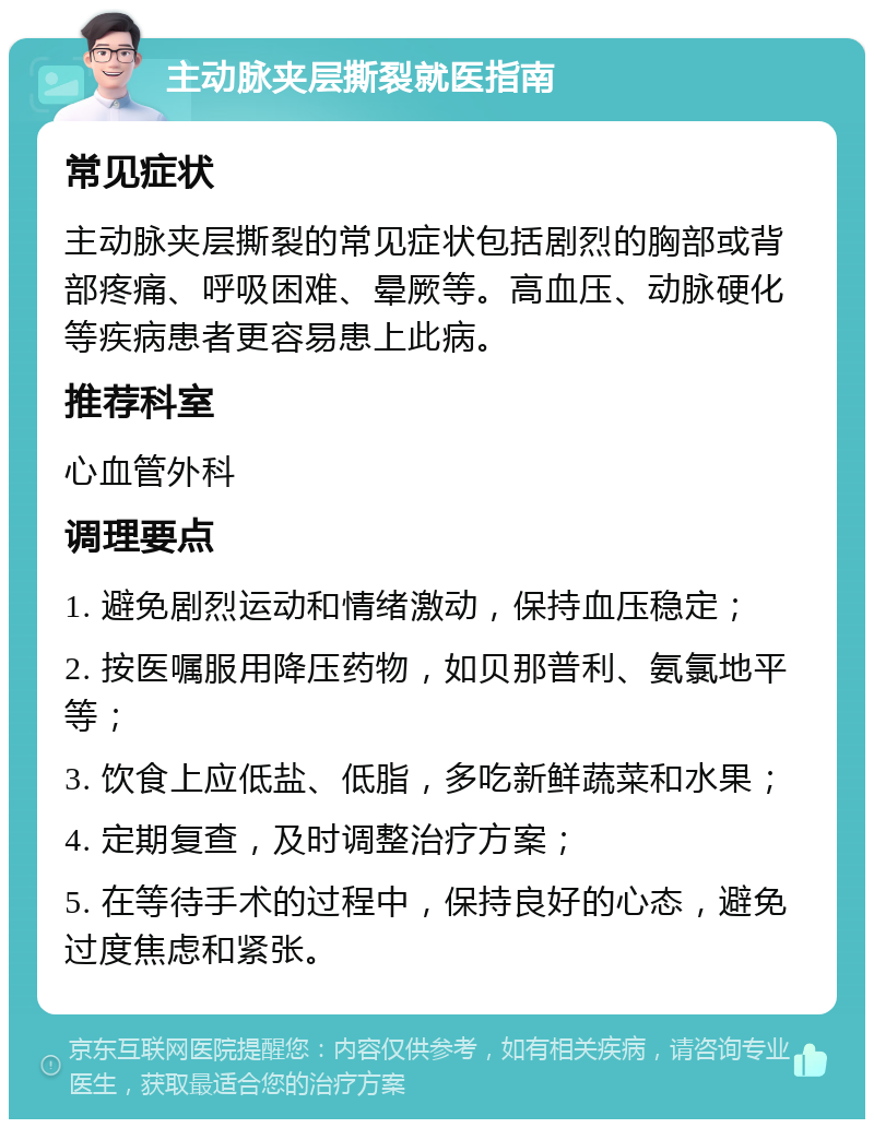 主动脉夹层撕裂就医指南 常见症状 主动脉夹层撕裂的常见症状包括剧烈的胸部或背部疼痛、呼吸困难、晕厥等。高血压、动脉硬化等疾病患者更容易患上此病。 推荐科室 心血管外科 调理要点 1. 避免剧烈运动和情绪激动，保持血压稳定； 2. 按医嘱服用降压药物，如贝那普利、氨氯地平等； 3. 饮食上应低盐、低脂，多吃新鲜蔬菜和水果； 4. 定期复查，及时调整治疗方案； 5. 在等待手术的过程中，保持良好的心态，避免过度焦虑和紧张。