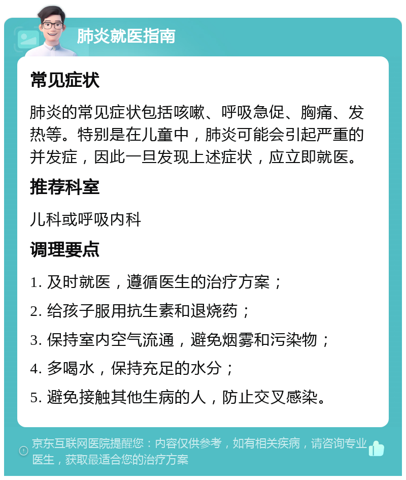 肺炎就医指南 常见症状 肺炎的常见症状包括咳嗽、呼吸急促、胸痛、发热等。特别是在儿童中，肺炎可能会引起严重的并发症，因此一旦发现上述症状，应立即就医。 推荐科室 儿科或呼吸内科 调理要点 1. 及时就医，遵循医生的治疗方案； 2. 给孩子服用抗生素和退烧药； 3. 保持室内空气流通，避免烟雾和污染物； 4. 多喝水，保持充足的水分； 5. 避免接触其他生病的人，防止交叉感染。