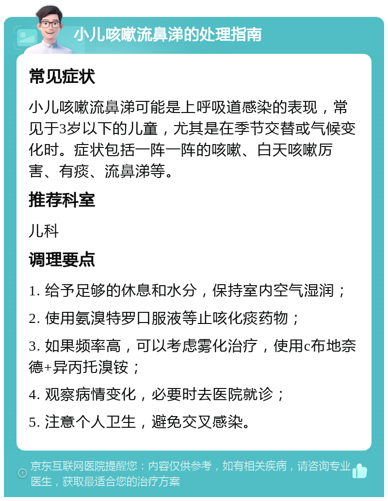 小儿咳嗽流鼻涕的处理指南 常见症状 小儿咳嗽流鼻涕可能是上呼吸道感染的表现，常见于3岁以下的儿童，尤其是在季节交替或气候变化时。症状包括一阵一阵的咳嗽、白天咳嗽厉害、有痰、流鼻涕等。 推荐科室 儿科 调理要点 1. 给予足够的休息和水分，保持室内空气湿润； 2. 使用氨溴特罗口服液等止咳化痰药物； 3. 如果频率高，可以考虑雾化治疗，使用c布地奈德+异丙托溴铵； 4. 观察病情变化，必要时去医院就诊； 5. 注意个人卫生，避免交叉感染。