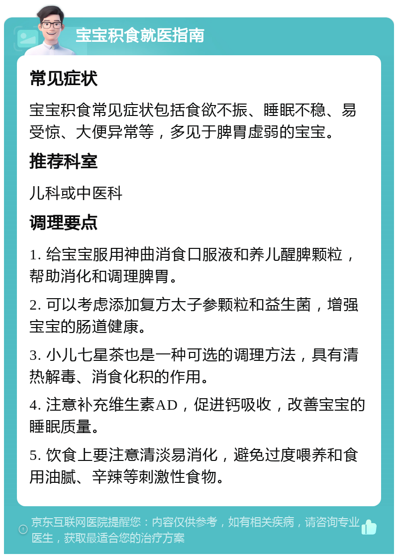 宝宝积食就医指南 常见症状 宝宝积食常见症状包括食欲不振、睡眠不稳、易受惊、大便异常等，多见于脾胃虚弱的宝宝。 推荐科室 儿科或中医科 调理要点 1. 给宝宝服用神曲消食口服液和养儿醒脾颗粒，帮助消化和调理脾胃。 2. 可以考虑添加复方太子参颗粒和益生菌，增强宝宝的肠道健康。 3. 小儿七星茶也是一种可选的调理方法，具有清热解毒、消食化积的作用。 4. 注意补充维生素AD，促进钙吸收，改善宝宝的睡眠质量。 5. 饮食上要注意清淡易消化，避免过度喂养和食用油腻、辛辣等刺激性食物。