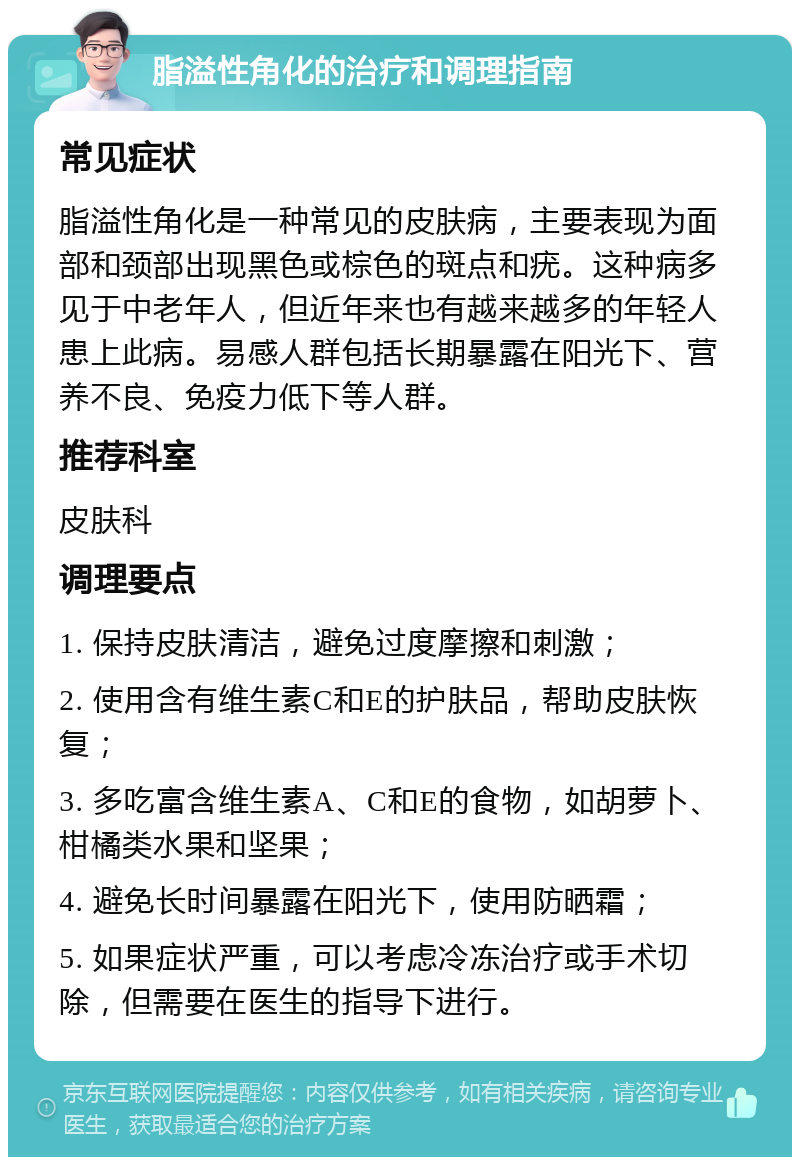 脂溢性角化的治疗和调理指南 常见症状 脂溢性角化是一种常见的皮肤病，主要表现为面部和颈部出现黑色或棕色的斑点和疣。这种病多见于中老年人，但近年来也有越来越多的年轻人患上此病。易感人群包括长期暴露在阳光下、营养不良、免疫力低下等人群。 推荐科室 皮肤科 调理要点 1. 保持皮肤清洁，避免过度摩擦和刺激； 2. 使用含有维生素C和E的护肤品，帮助皮肤恢复； 3. 多吃富含维生素A、C和E的食物，如胡萝卜、柑橘类水果和坚果； 4. 避免长时间暴露在阳光下，使用防晒霜； 5. 如果症状严重，可以考虑冷冻治疗或手术切除，但需要在医生的指导下进行。