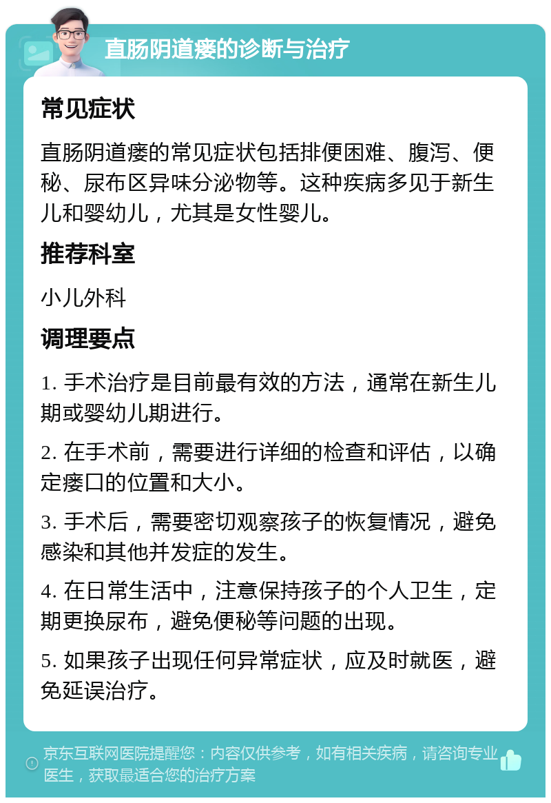 直肠阴道瘘的诊断与治疗 常见症状 直肠阴道瘘的常见症状包括排便困难、腹泻、便秘、尿布区异味分泌物等。这种疾病多见于新生儿和婴幼儿，尤其是女性婴儿。 推荐科室 小儿外科 调理要点 1. 手术治疗是目前最有效的方法，通常在新生儿期或婴幼儿期进行。 2. 在手术前，需要进行详细的检查和评估，以确定瘘口的位置和大小。 3. 手术后，需要密切观察孩子的恢复情况，避免感染和其他并发症的发生。 4. 在日常生活中，注意保持孩子的个人卫生，定期更换尿布，避免便秘等问题的出现。 5. 如果孩子出现任何异常症状，应及时就医，避免延误治疗。