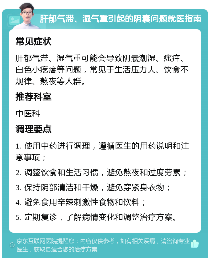 肝郁气滞、湿气重引起的阴囊问题就医指南 常见症状 肝郁气滞、湿气重可能会导致阴囊潮湿、瘙痒、白色小疙瘩等问题，常见于生活压力大、饮食不规律、熬夜等人群。 推荐科室 中医科 调理要点 1. 使用中药进行调理，遵循医生的用药说明和注意事项； 2. 调整饮食和生活习惯，避免熬夜和过度劳累； 3. 保持阴部清洁和干燥，避免穿紧身衣物； 4. 避免食用辛辣刺激性食物和饮料； 5. 定期复诊，了解病情变化和调整治疗方案。