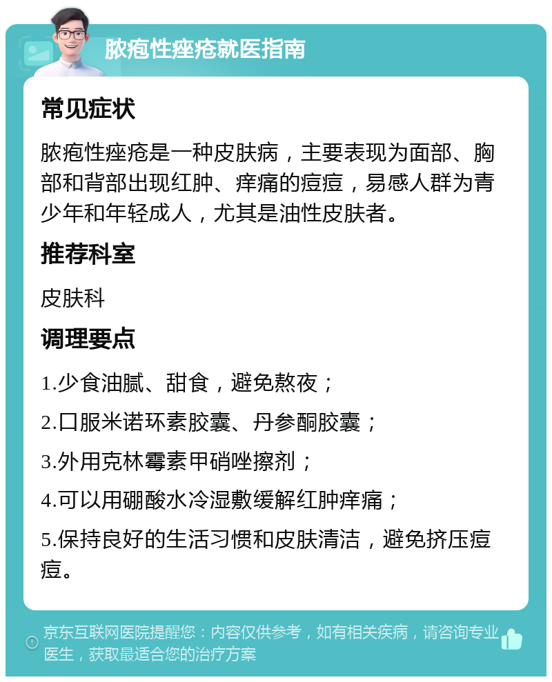 脓疱性痤疮就医指南 常见症状 脓疱性痤疮是一种皮肤病，主要表现为面部、胸部和背部出现红肿、痒痛的痘痘，易感人群为青少年和年轻成人，尤其是油性皮肤者。 推荐科室 皮肤科 调理要点 1.少食油腻、甜食，避免熬夜； 2.口服米诺环素胶囊、丹参酮胶囊； 3.外用克林霉素甲硝唑擦剂； 4.可以用硼酸水冷湿敷缓解红肿痒痛； 5.保持良好的生活习惯和皮肤清洁，避免挤压痘痘。