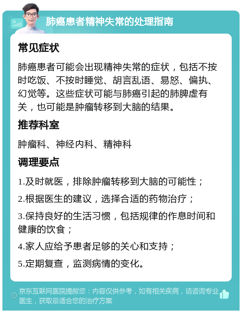 肺癌患者精神失常的处理指南 常见症状 肺癌患者可能会出现精神失常的症状，包括不按时吃饭、不按时睡觉、胡言乱语、易怒、偏执、幻觉等。这些症状可能与肺癌引起的肺脾虚有关，也可能是肿瘤转移到大脑的结果。 推荐科室 肿瘤科、神经内科、精神科 调理要点 1.及时就医，排除肿瘤转移到大脑的可能性； 2.根据医生的建议，选择合适的药物治疗； 3.保持良好的生活习惯，包括规律的作息时间和健康的饮食； 4.家人应给予患者足够的关心和支持； 5.定期复查，监测病情的变化。