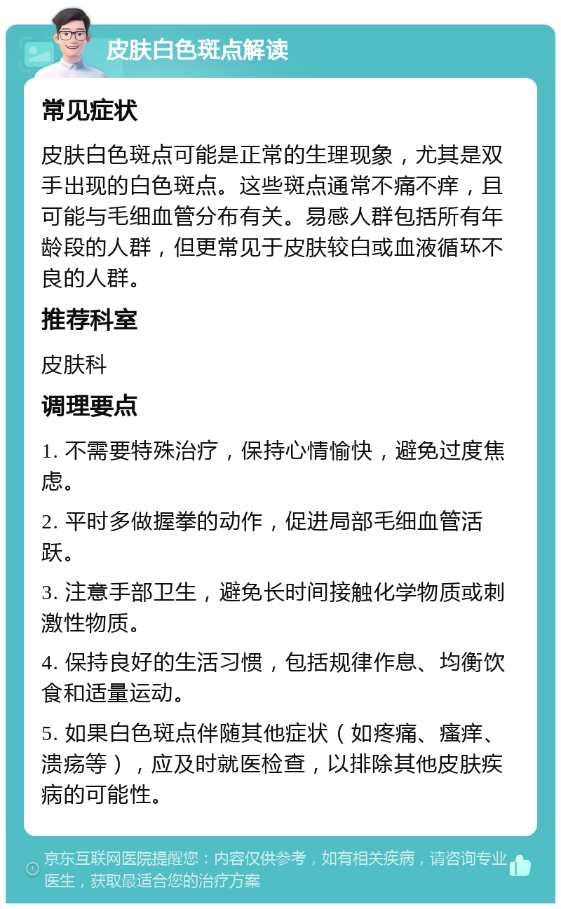 皮肤白色斑点解读 常见症状 皮肤白色斑点可能是正常的生理现象，尤其是双手出现的白色斑点。这些斑点通常不痛不痒，且可能与毛细血管分布有关。易感人群包括所有年龄段的人群，但更常见于皮肤较白或血液循环不良的人群。 推荐科室 皮肤科 调理要点 1. 不需要特殊治疗，保持心情愉快，避免过度焦虑。 2. 平时多做握拳的动作，促进局部毛细血管活跃。 3. 注意手部卫生，避免长时间接触化学物质或刺激性物质。 4. 保持良好的生活习惯，包括规律作息、均衡饮食和适量运动。 5. 如果白色斑点伴随其他症状（如疼痛、瘙痒、溃疡等），应及时就医检查，以排除其他皮肤疾病的可能性。