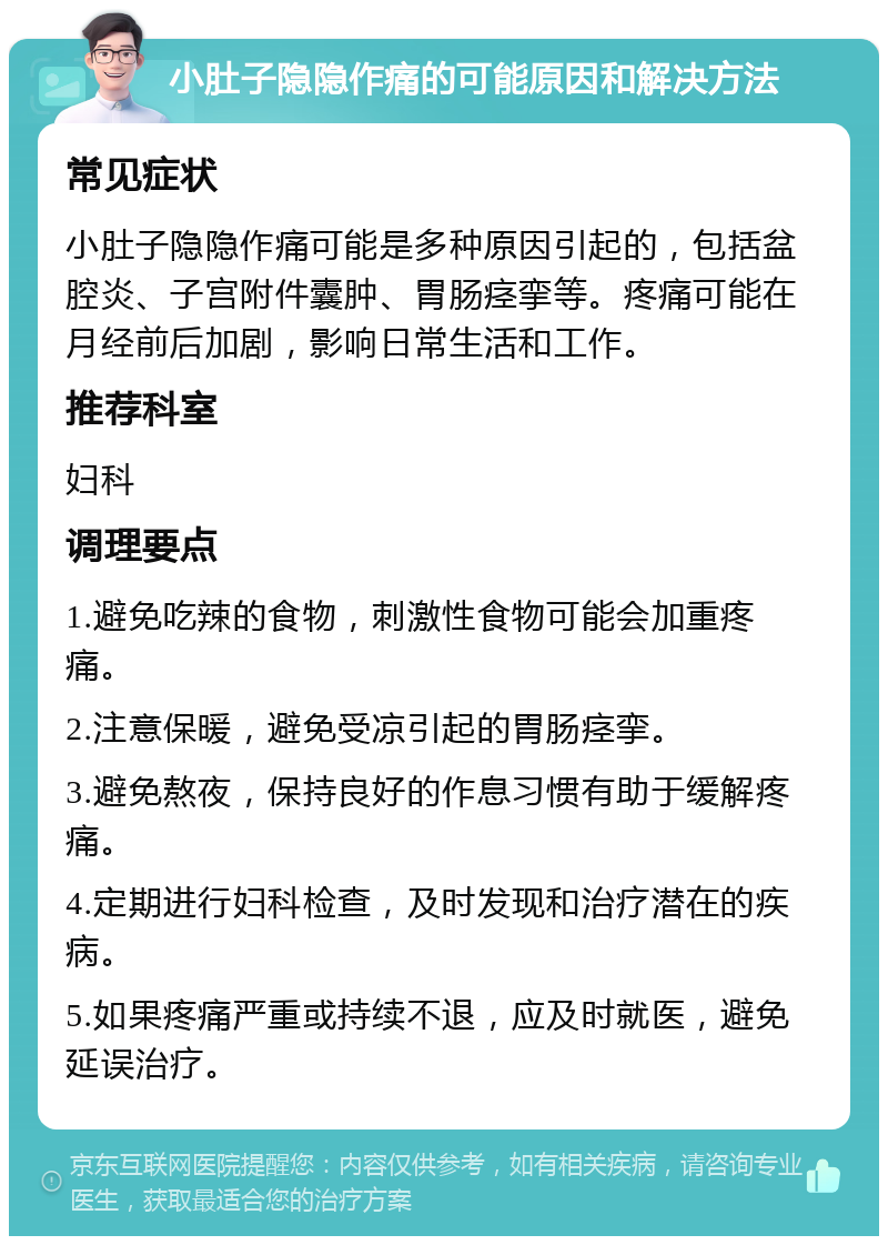 小肚子隐隐作痛的可能原因和解决方法 常见症状 小肚子隐隐作痛可能是多种原因引起的，包括盆腔炎、子宫附件囊肿、胃肠痉挛等。疼痛可能在月经前后加剧，影响日常生活和工作。 推荐科室 妇科 调理要点 1.避免吃辣的食物，刺激性食物可能会加重疼痛。 2.注意保暖，避免受凉引起的胃肠痉挛。 3.避免熬夜，保持良好的作息习惯有助于缓解疼痛。 4.定期进行妇科检查，及时发现和治疗潜在的疾病。 5.如果疼痛严重或持续不退，应及时就医，避免延误治疗。