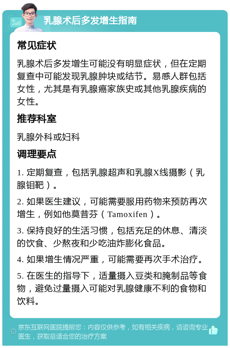 乳腺术后多发增生指南 常见症状 乳腺术后多发增生可能没有明显症状，但在定期复查中可能发现乳腺肿块或结节。易感人群包括女性，尤其是有乳腺癌家族史或其他乳腺疾病的女性。 推荐科室 乳腺外科或妇科 调理要点 1. 定期复查，包括乳腺超声和乳腺X线摄影（乳腺钼靶）。 2. 如果医生建议，可能需要服用药物来预防再次增生，例如他莫昔芬（Tamoxifen）。 3. 保持良好的生活习惯，包括充足的休息、清淡的饮食、少熬夜和少吃油炸膨化食品。 4. 如果增生情况严重，可能需要再次手术治疗。 5. 在医生的指导下，适量摄入豆类和腌制品等食物，避免过量摄入可能对乳腺健康不利的食物和饮料。