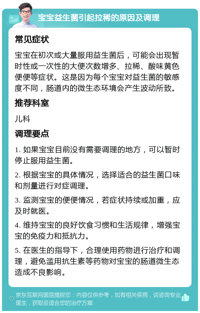 宝宝益生菌引起拉稀的原因及调理 常见症状 宝宝在初次或大量服用益生菌后，可能会出现暂时性或一次性的大便次数增多、拉稀、酸味黄色便便等症状。这是因为每个宝宝对益生菌的敏感度不同，肠道内的微生态环境会产生波动所致。 推荐科室 儿科 调理要点 1. 如果宝宝目前没有需要调理的地方，可以暂时停止服用益生菌。 2. 根据宝宝的具体情况，选择适合的益生菌口味和剂量进行对症调理。 3. 监测宝宝的便便情况，若症状持续或加重，应及时就医。 4. 维持宝宝的良好饮食习惯和生活规律，增强宝宝的免疫力和抵抗力。 5. 在医生的指导下，合理使用药物进行治疗和调理，避免滥用抗生素等药物对宝宝的肠道微生态造成不良影响。