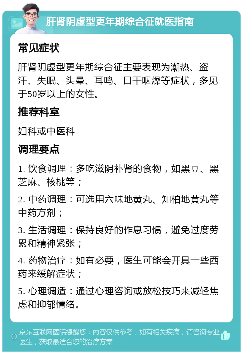 肝肾阴虚型更年期综合征就医指南 常见症状 肝肾阴虚型更年期综合征主要表现为潮热、盗汗、失眠、头晕、耳鸣、口干咽燥等症状，多见于50岁以上的女性。 推荐科室 妇科或中医科 调理要点 1. 饮食调理：多吃滋阴补肾的食物，如黑豆、黑芝麻、核桃等； 2. 中药调理：可选用六味地黄丸、知柏地黄丸等中药方剂； 3. 生活调理：保持良好的作息习惯，避免过度劳累和精神紧张； 4. 药物治疗：如有必要，医生可能会开具一些西药来缓解症状； 5. 心理调适：通过心理咨询或放松技巧来减轻焦虑和抑郁情绪。