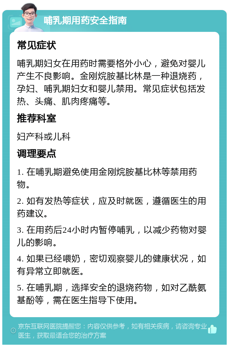 哺乳期用药安全指南 常见症状 哺乳期妇女在用药时需要格外小心，避免对婴儿产生不良影响。金刚烷胺基比林是一种退烧药，孕妇、哺乳期妇女和婴儿禁用。常见症状包括发热、头痛、肌肉疼痛等。 推荐科室 妇产科或儿科 调理要点 1. 在哺乳期避免使用金刚烷胺基比林等禁用药物。 2. 如有发热等症状，应及时就医，遵循医生的用药建议。 3. 在用药后24小时内暂停哺乳，以减少药物对婴儿的影响。 4. 如果已经喂奶，密切观察婴儿的健康状况，如有异常立即就医。 5. 在哺乳期，选择安全的退烧药物，如对乙酰氨基酚等，需在医生指导下使用。