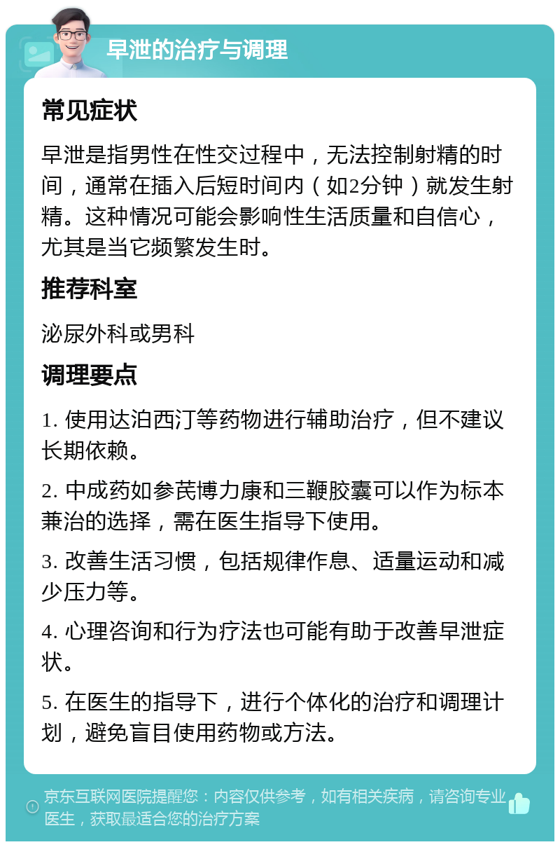 早泄的治疗与调理 常见症状 早泄是指男性在性交过程中，无法控制射精的时间，通常在插入后短时间内（如2分钟）就发生射精。这种情况可能会影响性生活质量和自信心，尤其是当它频繁发生时。 推荐科室 泌尿外科或男科 调理要点 1. 使用达泊西汀等药物进行辅助治疗，但不建议长期依赖。 2. 中成药如参芪博力康和三鞭胶囊可以作为标本兼治的选择，需在医生指导下使用。 3. 改善生活习惯，包括规律作息、适量运动和减少压力等。 4. 心理咨询和行为疗法也可能有助于改善早泄症状。 5. 在医生的指导下，进行个体化的治疗和调理计划，避免盲目使用药物或方法。