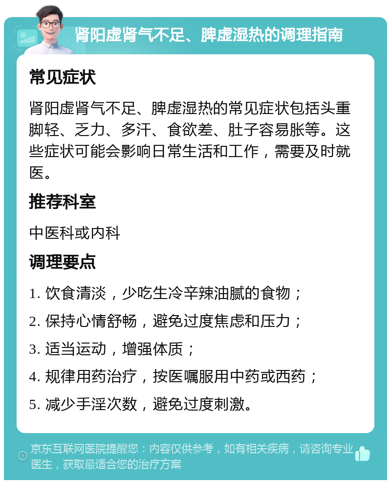 肾阳虚肾气不足、脾虚湿热的调理指南 常见症状 肾阳虚肾气不足、脾虚湿热的常见症状包括头重脚轻、乏力、多汗、食欲差、肚子容易胀等。这些症状可能会影响日常生活和工作，需要及时就医。 推荐科室 中医科或内科 调理要点 1. 饮食清淡，少吃生冷辛辣油腻的食物； 2. 保持心情舒畅，避免过度焦虑和压力； 3. 适当运动，增强体质； 4. 规律用药治疗，按医嘱服用中药或西药； 5. 减少手淫次数，避免过度刺激。