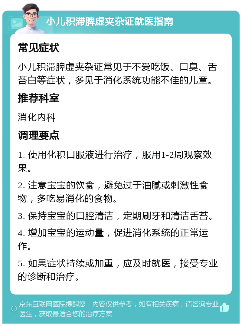 小儿积滞脾虚夹杂证就医指南 常见症状 小儿积滞脾虚夹杂证常见于不爱吃饭、口臭、舌苔白等症状，多见于消化系统功能不佳的儿童。 推荐科室 消化内科 调理要点 1. 使用化积口服液进行治疗，服用1-2周观察效果。 2. 注意宝宝的饮食，避免过于油腻或刺激性食物，多吃易消化的食物。 3. 保持宝宝的口腔清洁，定期刷牙和清洁舌苔。 4. 增加宝宝的运动量，促进消化系统的正常运作。 5. 如果症状持续或加重，应及时就医，接受专业的诊断和治疗。