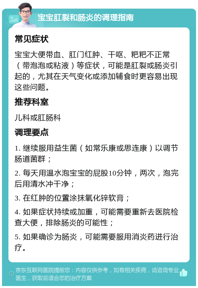 宝宝肛裂和肠炎的调理指南 常见症状 宝宝大便带血、肛门红肿、干呕、粑粑不正常（带泡泡或粘液）等症状，可能是肛裂或肠炎引起的，尤其在天气变化或添加辅食时更容易出现这些问题。 推荐科室 儿科或肛肠科 调理要点 1. 继续服用益生菌（如常乐康或思连康）以调节肠道菌群； 2. 每天用温水泡宝宝的屁股10分钟，两次，泡完后用清水冲干净； 3. 在红肿的位置涂抹氧化锌软膏； 4. 如果症状持续或加重，可能需要重新去医院检查大便，排除肠炎的可能性； 5. 如果确诊为肠炎，可能需要服用消炎药进行治疗。