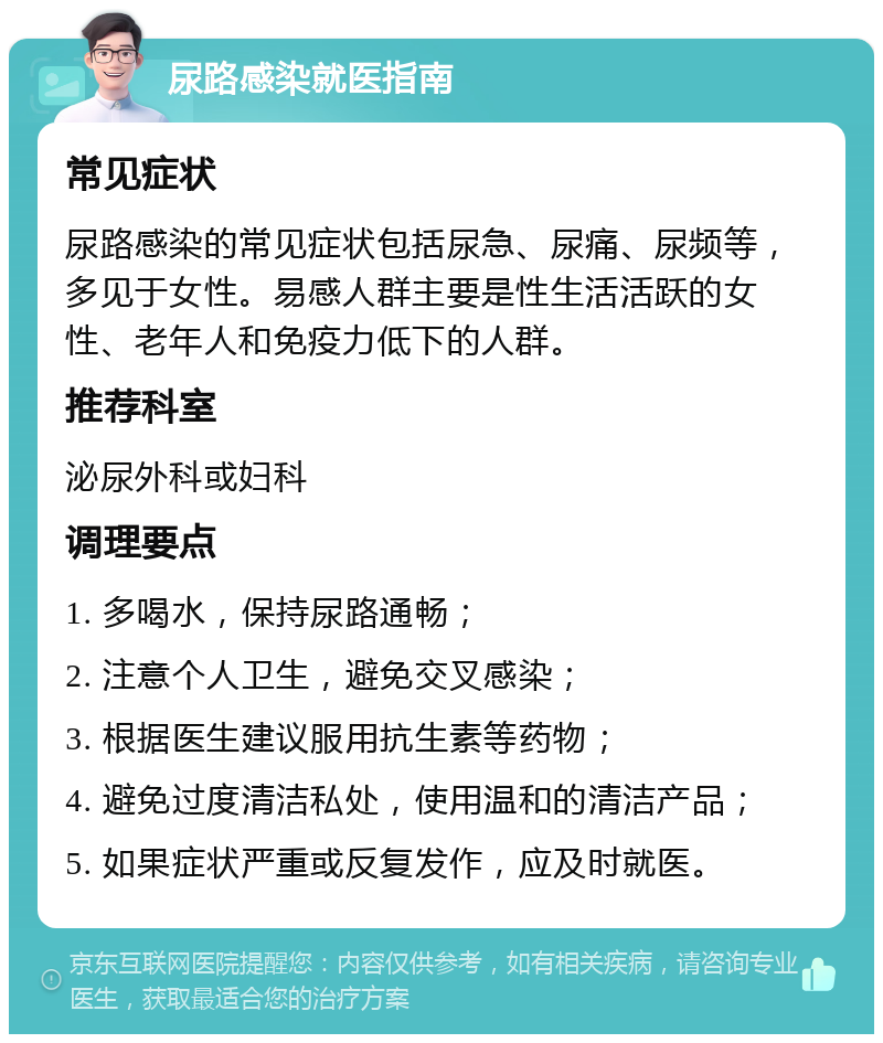 尿路感染就医指南 常见症状 尿路感染的常见症状包括尿急、尿痛、尿频等，多见于女性。易感人群主要是性生活活跃的女性、老年人和免疫力低下的人群。 推荐科室 泌尿外科或妇科 调理要点 1. 多喝水，保持尿路通畅； 2. 注意个人卫生，避免交叉感染； 3. 根据医生建议服用抗生素等药物； 4. 避免过度清洁私处，使用温和的清洁产品； 5. 如果症状严重或反复发作，应及时就医。