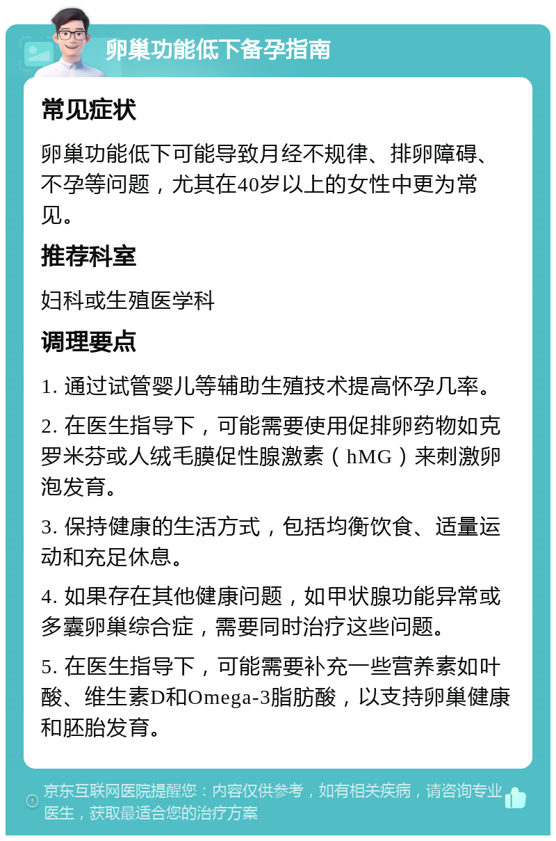 卵巢功能低下备孕指南 常见症状 卵巢功能低下可能导致月经不规律、排卵障碍、不孕等问题，尤其在40岁以上的女性中更为常见。 推荐科室 妇科或生殖医学科 调理要点 1. 通过试管婴儿等辅助生殖技术提高怀孕几率。 2. 在医生指导下，可能需要使用促排卵药物如克罗米芬或人绒毛膜促性腺激素（hMG）来刺激卵泡发育。 3. 保持健康的生活方式，包括均衡饮食、适量运动和充足休息。 4. 如果存在其他健康问题，如甲状腺功能异常或多囊卵巢综合症，需要同时治疗这些问题。 5. 在医生指导下，可能需要补充一些营养素如叶酸、维生素D和Omega-3脂肪酸，以支持卵巢健康和胚胎发育。