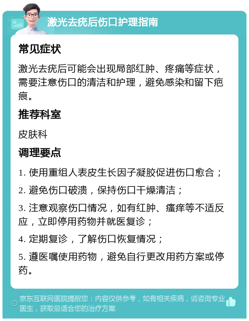 激光去疣后伤口护理指南 常见症状 激光去疣后可能会出现局部红肿、疼痛等症状，需要注意伤口的清洁和护理，避免感染和留下疤痕。 推荐科室 皮肤科 调理要点 1. 使用重组人表皮生长因子凝胶促进伤口愈合； 2. 避免伤口破溃，保持伤口干燥清洁； 3. 注意观察伤口情况，如有红肿、瘙痒等不适反应，立即停用药物并就医复诊； 4. 定期复诊，了解伤口恢复情况； 5. 遵医嘱使用药物，避免自行更改用药方案或停药。