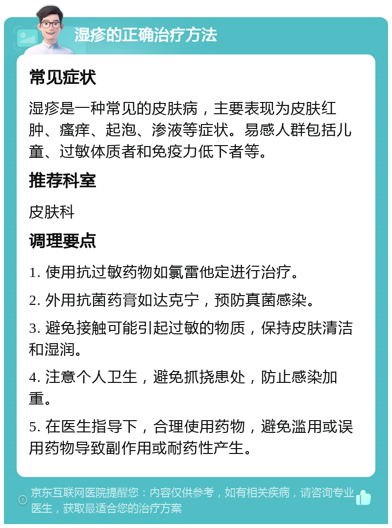 湿疹的正确治疗方法 常见症状 湿疹是一种常见的皮肤病，主要表现为皮肤红肿、瘙痒、起泡、渗液等症状。易感人群包括儿童、过敏体质者和免疫力低下者等。 推荐科室 皮肤科 调理要点 1. 使用抗过敏药物如氯雷他定进行治疗。 2. 外用抗菌药膏如达克宁，预防真菌感染。 3. 避免接触可能引起过敏的物质，保持皮肤清洁和湿润。 4. 注意个人卫生，避免抓挠患处，防止感染加重。 5. 在医生指导下，合理使用药物，避免滥用或误用药物导致副作用或耐药性产生。