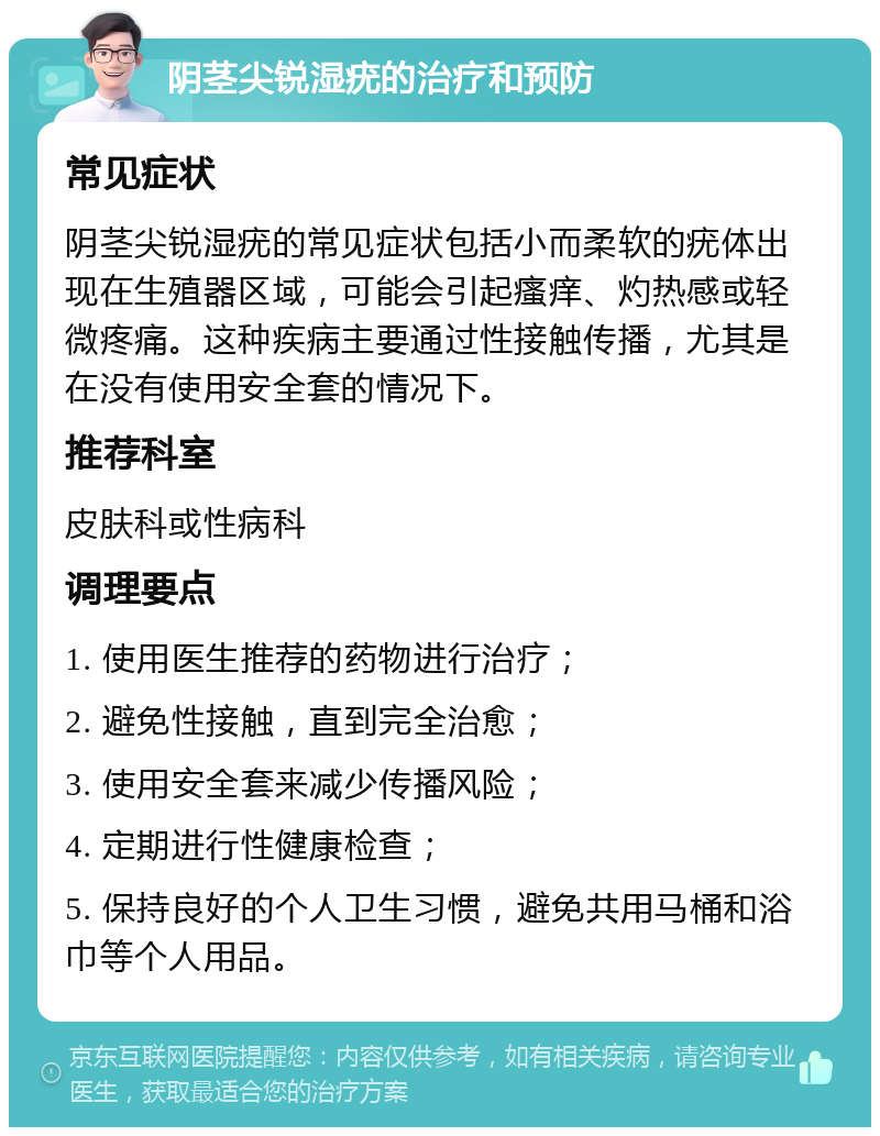 阴茎尖锐湿疣的治疗和预防 常见症状 阴茎尖锐湿疣的常见症状包括小而柔软的疣体出现在生殖器区域，可能会引起瘙痒、灼热感或轻微疼痛。这种疾病主要通过性接触传播，尤其是在没有使用安全套的情况下。 推荐科室 皮肤科或性病科 调理要点 1. 使用医生推荐的药物进行治疗； 2. 避免性接触，直到完全治愈； 3. 使用安全套来减少传播风险； 4. 定期进行性健康检查； 5. 保持良好的个人卫生习惯，避免共用马桶和浴巾等个人用品。